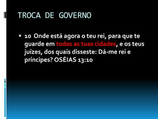 TROCA DE GOVERNO
 10 Onde está agora o teu rei, para que te
guarde em todas as tuas cidades, e os teus
juízes, dos quais disseste: Dá-me rei e
príncipes? OSÉIAS 13:10
 