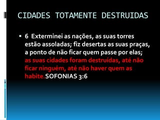 CIDADES TOTAMENTE DESTRUIDAS
 6 Exterminei as nações, as suas torres
estão assoladas; fiz desertas as suas praças,
a ponto de não ficar quem passe por elas;
as suas cidades foram destruídas, até não
ficar ninguém, até não haver quem as
habite.SOFONIAS 3:6
 