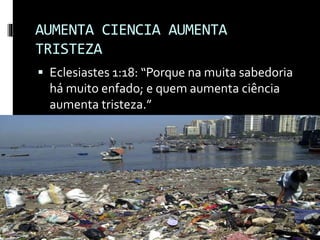 AUMENTA CIENCIA AUMENTA
TRISTEZA
 Eclesiastes 1:18: “Porque na muita sabedoria
há muito enfado; e quem aumenta ciência
aumenta tristeza.”
 