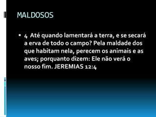 MALDOSOS
 4 Até quando lamentará a terra, e se secará
a erva de todo o campo? Pela maldade dos
que habitam nela, perecem os animais e as
aves; porquanto dizem: Ele não verá o
nosso fim. JEREMIAS 12:4
 