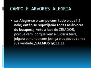 CAMPO E ARVORES ALEGRIA
 12 Alegre-se o campo com tudo o que há
nele; então se regozijarão todas as árvores
do bosque13 Ante a face do CRIADOR,
porque vem, porque vem a julgar a terra;
julgará o mundo com justiça e os povos com a
sua verdade.,SALMOS 95:12,13
 
