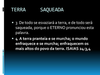 TERRA SAQUEADA
 3 De todo se esvaziará a terra, e de todo será
saqueada, porque o ETERNO pronunciou esta
palavra.
 4 A terra pranteia e se murcha; o mundo
enfraquece e se murcha; enfraquecem os
mais altos do povo da terra. ISAIAS 24:3,4
 