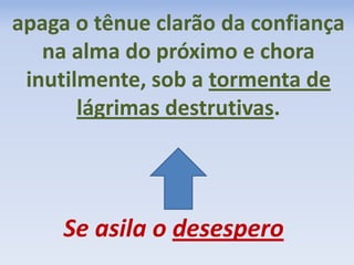 Se asila o desespero
apaga o tênue clarão da confiança
na alma do próximo e chora
inutilmente, sob a tormenta de
lágrimas destrutivas.
 