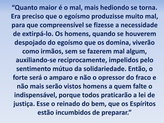 “Quanto maior é o mal, mais hediondo se torna.
Era preciso que o egoísmo produzisse muito mal,
para que compreensível se fizesse a necessidade
de extirpá-lo. Os homens, quando se houverem
despojado do egoísmo que os domina, viverão
como irmãos, sem se fazerem mal algum,
auxiliando-se reciprocamente, impelidos pelo
sentimento mútuo da solidariedade. Então, o
forte será o amparo e não o opressor do fraco e
não mais serão vistos homens a quem falte o
indispensável, porque todos praticarão a lei de
justiça. Esse o reinado do bem, que os Espíritos
estão incumbidos de preparar.”
 