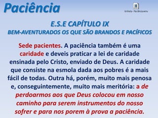 Paciência
Sede pacientes. A paciência também é uma
caridade e deveis praticar a lei de caridade
ensinada pelo Cristo, enviado de Deus. A caridade
que consiste na esmola dada aos pobres é a mais
fácil de todas. Outra há, porém, muito mais penosa
e, conseguintemente, muito mais meritória: a de
perdoarmos aos que Deus colocou em nosso
caminho para serem instrumentos do nosso
sofrer e para nos porem à prova a paciência.
E.S.E CAPÍTULO IX
BEM-AVENTURADOS OS QUE SÃO BRANDOS E PACÍFICOS
 
