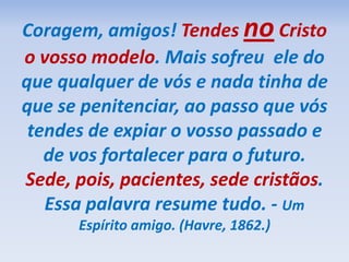 Coragem, amigos! Tendes no Cristo
o vosso modelo. Mais sofreu ele do
que qualquer de vós e nada tinha de
que se penitenciar, ao passo que vós
tendes de expiar o vosso passado e
de vos fortalecer para o futuro.
Sede, pois, pacientes, sede cristãos.
Essa palavra resume tudo. - Um
Espírito amigo. (Havre, 1862.)
 