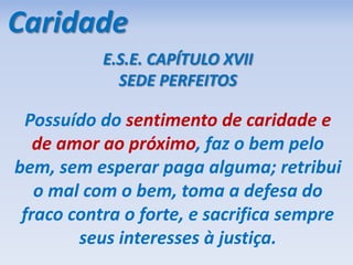 Caridade
E.S.E. CAPÍTULO XVII
SEDE PERFEITOS
Possuído do sentimento de caridade e
de amor ao próximo, faz o bem pelo
bem, sem esperar paga alguma; retribui
o mal com o bem, toma a defesa do
fraco contra o forte, e sacrifica sempre
seus interesses à justiça.
 