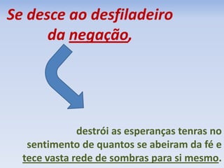 Se desce ao desfiladeiro
da negação,
destrói as esperanças tenras no
sentimento de quantos se abeiram da fé e
tece vasta rede de sombras para si mesmo.
 