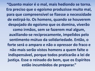“Quanto maior é o mal, mais hediondo se torna. 
Era preciso que o egoísmo produzisse muito mal, 
para que compreensível se fizesse a necessidade 
de extirpá-lo. Os homens, quando se houverem 
despojado do egoísmo que os domina, viverão 
como irmãos, sem se fazerem mal algum, 
auxiliando-se reciprocamente, impelidos pelo 
sentimento mútuo da solidariedade. Então, o 
forte será o amparo e não o opressor do fraco e 
não mais serão vistos homens a quem falte o 
indispensável, porque todos praticarão a lei de 
justiça. Esse o reinado do bem, que os Espíritos 
estão incumbidos de preparar.” 
 