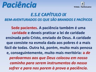 Paciência 
E.S.E CAPÍTULO IX 
BEM-AVENTURADOS OS QUE SÃO BRANDOS E PACÍFICOS 
Sede pacientes. A paciência também é uma 
caridade e deveis praticar a lei de caridade 
ensinada pelo Cristo, enviado de Deus. A caridade 
que consiste na esmola dada aos pobres é a mais 
fácil de todas. Outra há, porém, muito mais penosa 
e, conseguintemente, muito mais meritória: a de 
perdoarmos aos que Deus colocou em nosso 
caminho para serem instrumentos do nosso 
sofrer e para nos porem à prova a paciência. 
 