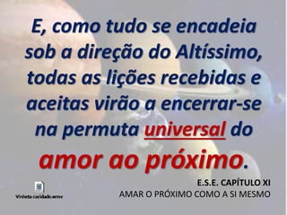 E, como tudo se encadeia 
sob a direção do Altíssimo, 
todas as lições recebidas e 
aceitas virão a encerrar-se 
na permuta universal do 
amor ao próximo. 
E.S.E. CAPÍTULO XI 
AMAR O PRÓXIMO COMO A SI MESMO 
