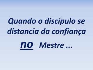 Quando o discípulo se 
distancia da confiança 
no Mestre ... 
 