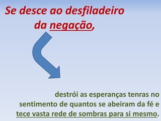 Se desce ao desfiladeiro 
da negação, 
destrói as esperanças tenras no 
sentimento de quantos se abeiram da fé e 
tece vasta rede de sombras para si mesmo. 
 
