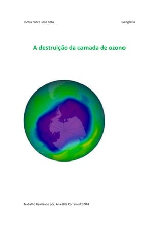 Escola Padre José Rota                             Geografia




       A destruição da camada de ozono




Trabalho Realizado por: Ana Rita Correia nº3 9º4
 