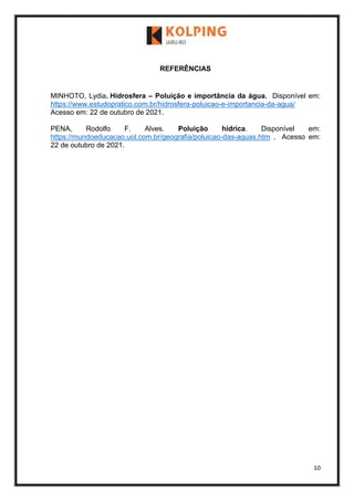 10
REFERÊNCIAS
MINHOTO, Lydia. Hidrosfera – Poluição e importância da água. Disponível em:
https://www.estudopratico.com.br/hidrosfera-poluicao-e-importancia-da-agua/
Acesso em: 22 de outubro de 2021.
PENA, Rodolfo F. Alves. Poluição hídrica. Disponível em:
https://mundoeducacao.uol.com.br/geografia/poluicao-das-aguas.htm . Acesso em:
22 de outubro de 2021.
 