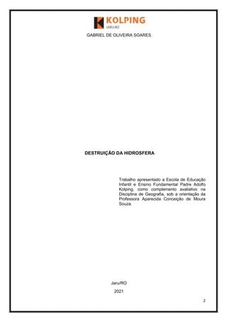 2
GABRIEL DE OLIVEIRA SOARES
DESTRUIÇÃO DA HIDROSFERA
Trabalho apresentado a Escola de Educação
Infantil e Ensino Fundamental Padre Adolfo
Kolping, como complemento avaliativo na
Disciplina de Geografia, sob a orientação da
Professora Aparecida Conceição de Moura
Souza.
Jaru/RO
2021
 