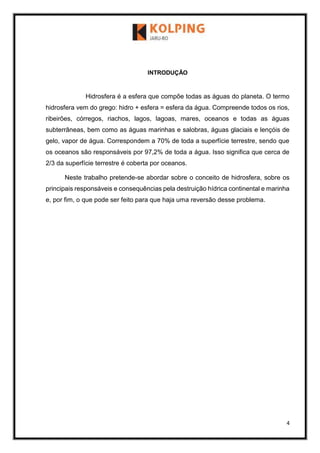 4
INTRODUÇÃO
Hidrosfera é a esfera que compõe todas as águas do planeta. O termo
hidrosfera vem do grego: hidro + esfera = esfera da água. Compreende todos os rios,
ribeirões, córregos, riachos, lagos, lagoas, mares, oceanos e todas as águas
subterrâneas, bem como as águas marinhas e salobras, águas glaciais e lençóis de
gelo, vapor de água. Correspondem a 70% de toda a superfície terrestre, sendo que
os oceanos são responsáveis por 97,2% de toda a água. Isso significa que cerca de
2/3 da superfície terrestre é coberta por oceanos.
Neste trabalho pretende-se abordar sobre o conceito de hidrosfera, sobre os
principais responsáveis e consequências pela destruição hídrica continental e marinha
e, por fim, o que pode ser feito para que haja uma reversão desse problema.
 