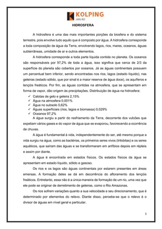 5
HIDROSFERA
A hidrosfera é uma das mais importantes porções da biosfera e do sistema
terrestre, pois envolve tudo aquilo que é composto por água. A hidrosfera corresponde
a toda composição de água da Terra, envolvendo lagos, rios, mares, oceanos, águas
subterrâneas, umidade de ar e outros elementos.
A hidrosfera corresponde a toda parte líquida contida no planeta. Os oceanos
são responsáveis por 97,2% de toda a água, isso significa que cerca de 2/3 da
superfície do planeta são cobertos por oceanos. Já as águas continentais possuem
um percentual bem inferior, sendo encontradas nos rios, lagos (estado líquido), nas
geleiras (estado sólido, que por sinal é a maior reserva de água doce), os aquíferos e
lençóis freáticos. Por fim, as águas contidas na atmosfera, que se apresentam em
forma de vapor, dão origem às precipitações. Distribuição de água na hidrosfera:
 Calotas de gelo e geleira 2,15%
 Água na atmosfera 0,001%
 Água no subsolo 0,62%
 Águas superficiais (rios, lagos e biomassa) 0,029%
 Oceanos 97,2%
A água surgiu a partir do resfriamento da Terra, decorrente dos vulcões que
expeliam vários gases e do vapor de água que se evaporou, favorecendo a ocorrência
de chuvas.
A água é fundamental à vida, independentemente do ser, até mesmo porque a
vida surgiu na água, como as bactérias, os primeiros seres vivos (trilobitas) e os seres
aquáticos, que saíram das águas e se transformaram em anfíbios depois em répteis
e assim por diante.
A água é encontrada em estados físicos. Os estados físicos da água se
apresentam em estado líquido, sólido e gasoso.
Os rios e os lagos são águas continentais por estarem presentes em áreas
emersas. A formação deles se dá em decorrência do afloramento dos lençóis
freáticos. Entretanto, essa não é a única maneira de formação de um rio, uma vez que
ele pode se originar de derretimento de geleiras, como o Rio Amazonas.
Os rios sofrem variações quanto a sua velocidade e seu direcionamento, que é
determinado por elementos do relevo. Diante disso, percebe-se que o relevo é o
divisor de águas em nível geral e particular.
 