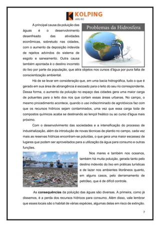 7
A principal causa da poluição das
águas é o desenvolvimento
desenfreado das atividades
econômicas, sobretudo nas cidades,
com o aumento da deposição indevida
de rejeitos advindos do sistema de
esgoto e saneamento. Outra causa
também apontada é o destino incorreto
do lixo por parte da população, que atira objetos nos cursos d'água por pura falta de
conscientização ambiental.
Há de se levar em consideração que, em uma bacia hidrográfica, tudo o que é
gerado em sua área de abrangência é escoado para o leito do seu rio correspondente.
Dessa forma, o aumento da poluição no espaço das cidades gera uma maior carga
de poluentes para o leito dos rios que cortam essas áreas urbanas. No campo, o
mesmo procedimento acontece, quando o uso indiscriminado de agrotóxicos faz com
que os recursos hídricos sejam contaminados, uma vez que essa carga toda de
compostos químicos acaba se destinando ao lençol freático ou ao curso d'água mais
próximo.
Com o desenvolvimento das sociedades e a intensificação do processo de
industrialização, além da introdução de novas técnicas de plantio no campo, cada vez
mais as reservas hídricas encontram-se poluídas, o que gera uma maior escassez de
lugares que podem ser aproveitados para a utilização da água para consumo e outras
funções.
Nos mares e também nos oceanos,
também há muita poluição, gerada tanto pelo
destino indevido do lixo em práticas turísticas
e de lazer nos ambientes litorâneos quanto,
em alguns casos, pelo derramamento de
petróleo, que é de difícil controle.
As consequências da poluição das águas são diversas. A primeira, como já
dissemos, é a perda dos recursos hídricos para consumo. Além disso, vale lembrar
que esses locais são o habitat de várias espécies, algumas delas em risco de extinção.
 