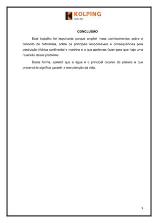 9
CONCLUSÃO
Este trabalho foi importante porque ampliei meus conhecimentos sobre o
conceito de hidrosfera, sobre os principais responsáveis e consequências pela
destruição hídrica continental e marinha e o que podemos fazer para que haja uma
reversão desse problema.
Desta forma, aprendi que a água é o principal recurso do planeta e que
preservá-la significa garantir a manutenção da vida.
 