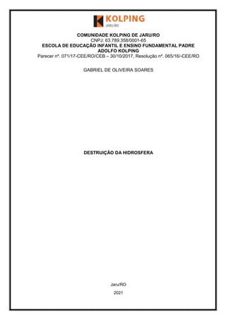 COMUNIDADE KOLPING DE JARU/RO
CNPJ: 63.789.358/0001-65
ESCOLA DE EDUCAÇÃO INFANTIL E ENSINO FUNDAMENTAL PADRE
ADOLFO KOLPING
Parecer nº. 071/17-CEE/RO/CEB – 30/10/2017, Resolução nº. 065/16/-CEE/RO
GABRIEL DE OLIVEIRA SOARES
DESTRUIÇÃO DA HIDROSFERA
Jaru/RO
2021
 