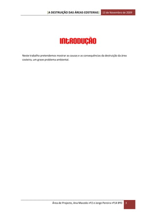 [A DESTRUIÇÃO DAS ÁREAS COSTEIRAS] 13 de Novembro de 2009




                              Introdução
Neste trabalho pretendemos mostrar as causas e as consequências da destruição da área
costeira, um grave problema ambiental.




                        Área de Projecto, Ana Macedo nº2 e Jorge Pereira nº14 8ºD   3
 