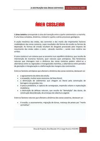 [A DESTRUIÇÃO DAS ÁREAS COSTEIRAS] 13 de Novembro de 2009




                         Área Costeira
A área costeira corresponde à zona de transição entre a parte continental e a marinha.
É uma faixa complexa, dinâmica, instável e sujeita a vários processos geológicos.

A acção mecânica das ondas, das correntes e das marés são importantes factores
modeladores das zonas costeiras, cujos resultados são formas de erosão ou formas de
deposição. As formas de erosão resultam do desgaste provocado pelo impacto do
movimento das ondas sobre a costa - abrasão marinha -, sendo mais notória nas
arribas.

A zona costeira é um sistema que se encontra num equilíbrio dinâmico, que resulta da
intervenção de inúmeros factores, quer naturais quer antrópicos. Dos fenómenos
naturais que interagem com a dinâmica das zonas costeiras podem referir-se a
alternância entre as regressões e transgressões marinhas, a alternância entre períodos
de glaciação e interglaciação e a deformação das margens dos continentes.

Entre os factores antrópicos que afectam a dinâmica das zonas costeiras, destacam-se:

      o agravamento do efeito de estufa;
      a ocupação, muitas vezes excessiva, da faixa litoral;
      a diminuição de sedimentos que chegam ao litoral pela construção de
       barragens nos grandes rios;
      A pesca predatória, e captura de caranguejos, expansão urbana e especulação
       imobiliária;
      a destruição de defesas naturais, que resulta da “demolição” das dunas, da
       construção desordenada, do arranque da cobertura vegetal.

Entre os factores naturais que afectam a dinâmica das zonas costeiras, destacam-se:

      A erosão, o assoreamento, migração de dunas, matança de peixes por "marés
       vermelhas".




                       Área de Projecto, Ana Macedo nº2 e Jorge Pereira nº14 8ºD   4
 