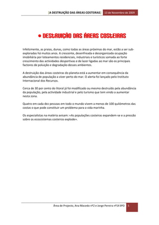 [A DESTRUIÇÃO DAS ÁREAS COSTEIRAS] 13 de Novembro de 2009




            Destruição das áreas costeiras
Infelizmente, as praias, dunas, como todas as áreas próximas do mar, estão a ser sub-
exploradas há muitos anos. A crescente, desenfreada e desorganizada ocupação
imobiliária por loteamentos residenciais, industriais e turísticos somada ao forte
crescimento das actividades desportivas e de lazer ligadas ao mar são os principais
factores de poluição e degradação desses ambientes.

A destruição das áreas costeiras do planeta está a aumentar em consequência da
abundância de população a viver perto do mar. O alerta foi lançado pelo Instituto
Internacional dos Recursos.

Cerca de 30 por cento do litoral já foi modificado ou mesmo destruído pela abundância
da população, pela actividade industrial e pelo turismo que tem vindo a aumentar
nesta zona.

Quatro em cada dez pessoas em todo o mundo vivem a menos de 100 quilómetros das
costas o que pode constituir um problema para a vida marinha.

Os especialistas na matéria avisam: «As populações costeiras expandem-se e a pressão
sobre os ecossistemas costeiros explode».




                       Área de Projecto, Ana Macedo nº2 e Jorge Pereira nº14 8ºD   5
 