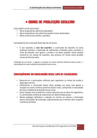 [A DESTRUIÇÃO DAS ÁREAS COSTEIRAS] 13 de Novembro de 2009




               Obras de protecção costeira
Estas podem ser de vários tipos:
    • Obras longitudinais aderentes (paredões)
    • Obras longitudinais não aderentes (quebra-mares destacados)
    • Obras transversais (molhes, esporões)


Consequências da construção deste tipo de estruturas

   •   É, por exemplo, o caso dos esporões: a construção de esporões na costa
       ocidental favorece a deposição de sedimentos arrastados pelos correntes a
       norte do esporão, mas agrava a erosão a sul desse esporão. Como solução
       constrói-se um campo de esporões, que provoca em certas zonas grandes
       recuos da linha da costa.

Protecção de uns locais  Agrava a situação nas zonas costeiras próximas desses locais 
necessidade de novas medidas de protecção nessas zonas.




Consequências da construção deste tipo de estruturas:
   •   Recorrem-se a construções artificiais para regularizar os ritmos de erosão e
       deposição marinha.
   •   Infelizmente, a construção destas obras protege uns locais mas agrava a
       situação nas zonas costeiras próximas desses locais, conduzindo à necessidade
       de novas medidas de protecção nessas zonas.
   •   Outra solução mais económica e menos agressiva que as obras de engenharia,
       é a alimentação artificial de sedimentos em determinadas praias.
   •   Muitos geólogos defendem a redução ao mínimo ou mesmo a eliminação
       destas construções de protecção, argumentando que o Homem deve respeitar
       a dinâmica do litoral.




                       Área de Projecto, Ana Macedo nº2 e Jorge Pereira nº14 8ºD   6
 