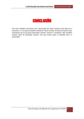[A DESTRUIÇÃO DAS ÁREAS COSTEIRAS] 13 de Novembro de 2009




                            Conclusão
Com este trabalho concluímos que a destruição das áreas costeiras está cada vez a
aumentar, e é um grave problema ambiental. Nesse sentido, há diversos factores que
contribuem para essa grave destruição: factores naturais e antrópicos. Mas também
existem obras de protecção costeira, mas que muitas vezes o resultado não é o
pretendido.




                      Área de Projecto, Ana Macedo nº2 e Jorge Pereira nº14 8ºD   8
 