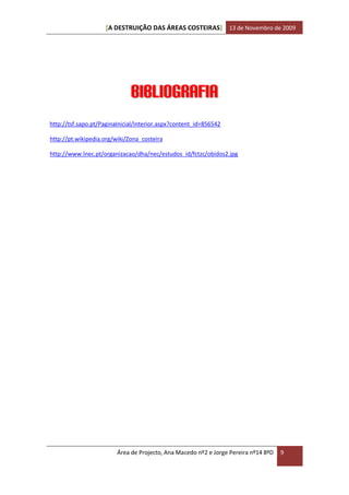 [A DESTRUIÇÃO DAS ÁREAS COSTEIRAS] 13 de Novembro de 2009




                              Bibliografia
http://tsf.sapo.pt/PaginaInicial/Interior.aspx?content_id=856542

http://pt.wikipedia.org/wiki/Zona_costeira

http://www.lnec.pt/organizacao/dha/nec/estudos_id/fctzc/obidos2.jpg




                         Área de Projecto, Ana Macedo nº2 e Jorge Pereira nº14 8ºD   9
 