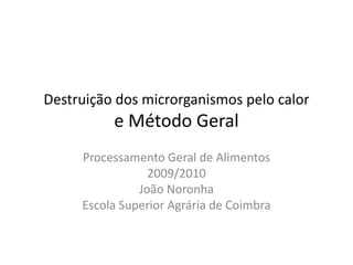 Destruição dos microrganismos pelo calor
          e Método Geral
     Processamento Geral de Alimentos
                 2009/2010
               João Noronha
     Escola Superior Agrária de Coimbra
 