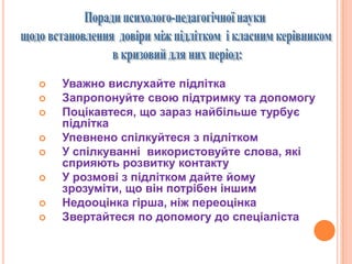  Уважно вислухайте підлітка
 Запропонуйте свою підтримку та допомогу
 Поцікавтеся, що зараз найбільше турбує
підлітка
 Упевнено спілкуйтеся з підлітком
 У спілкуванні використовуйте слова, які
сприяють розвитку контакту
 У розмові з підлітком дайте йому
зрозуміти, що він потрібен іншим
 Недооцінка гірша, ніж переоцінка
 Звертайтеся по допомогу до спеціаліста
 