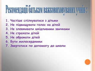 1. Частіше спілкуватися з дітьми
2. Не підвищувати голос на дітей
3. Не зловживати шкідливими звичками
4. Не страхати дітей
5. Не ображати дітей
6. Бути милосердними
7. Звертатися по допомогу до школи
 