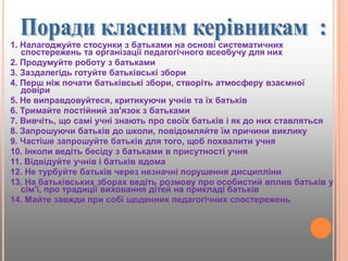 1. Налагоджуйте стосунки з батьками на основі систематичних
спостережень та організації педагогічного всеобучу для них
2. Продумуйте роботу з батьками
3. Заздалегідь готуйте батьківські збори
4. Перш ніж почати батьківські збори, створіть атмосферу взаємної
довіри
5. Не виправдовуйтеся, критикуючи учнів та їх батьків
6. Тримайте постійний зв'язок з батьками
7. Вивчіть, що самі учні знають про своїх батьків і як до них ставляться
8. Запрошуючи батьків до школи, повідомляйте їм причини виклику
9. Частіше запрошуйте батьків для того, щоб похвалити учня
10. Інколи ведіть бесіду з батьками в присутності учня
11. Відвідуйте учнів і батьків вдома
12. Не турбуйте батьків через незначні порушення дисципліни
13. На батьківських зборах ведіть розмову про особистий вплив батьків у
сім'ї, про традиції виховання дітей на прикладі батьків
14. Майте завжди при собі щоденник педагогічних спостережень
 