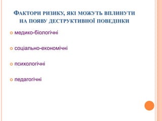 ФАКТОРИ РИЗИКУ, ЯКІ МОЖУТЬ ВПЛИНУТИ
НА ПОЯВУ ДЕСТРУКТИВНОЇ ПОВЕДІНКИ
 медико-біологічні
 соціально-економічні
 психологічні
 педагогічні
 