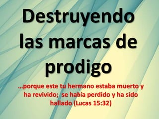 Destruyendo
las marcas de
prodigo
…porque este tu hermano estaba muerto y
ha revivido; se había perdido y ha sido
hallado (Lucas 15:32)
 