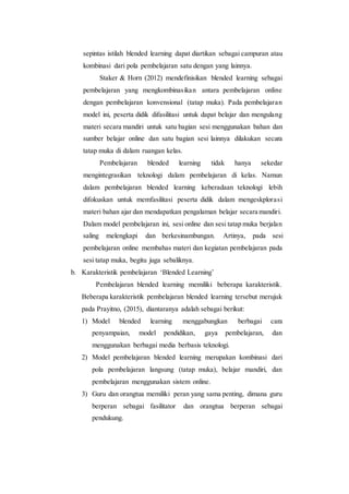 sepintas istilah blended learning dapat diartikan sebagai campuran atau
kombinasi dari pola pembelajaran satu dengan yang lainnya.
Staker & Horn (2012) mendefinisikan blended learning sebagai
pembelajaran yang mengkombinasikan antara pembelajaran online
dengan pembelajaran konvensional (tatap muka). Pada pembelajaran
model ini, peserta didik difasilitasi untuk dapat belajar dan mengulang
materi secara mandiri untuk satu bagian sesi menggunakan bahan dan
sumber belajar online dan satu bagian sesi lainnya dilakukan secara
tatap muka di dalam ruangan kelas.
Pembelajaran blended learning tidak hanya sekedar
mengintegrasikan teknologi dalam pembelajaran di kelas. Namun
dalam pembelajaran blended learning keberadaan teknologi lebih
difokuskan untuk memfasilitasi peserta didik dalam mengeskplorasi
materi bahan ajar dan mendapatkan pengalaman belajar secara mandiri.
Dalam model pembelajaran ini, sesi online dan sesi tatap muka berjalan
saling melengkapi dan berkesinambungan. Artinya, pada sesi
pembelajaran online membahas materi dan kegiatan pembelajaran pada
sesi tatap muka, begitu juga sebaliknya.
b. Karakteristik pembelajaran ‘Blended Learning’
Pembelajaran blended learning memiliki beberapa karakteristik.
Beberapa karakteristik pembelajaran blended learning tersebut merujuk
pada Prayitno, (2015), diantaranya adalah sebagai berikut:
1) Model blended learning menggabungkan berbagai cara
penyampaian, model pendidikan, gaya pembelajaran, dan
menggunakan berbagai media berbasis teknologi.
2) Model pembelajaran blended learning merupakan kombinasi dari
pola pembelajaran langsung (tatap muka), belajar mandiri, dan
pembelajaran menggunakan sistem online.
3) Guru dan orangtua memiliki peran yang sama penting, dimana guru
berperan sebagai fasilitator dan orangtua berperan sebagai
pendukung.
 
