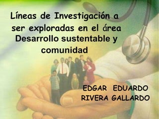 Líneas de Investigación a  ser exploradas en el  á rea  Desarrollo sustentable y comunidad   EDGAR  EDUARDO RIVERA GALLARDO 