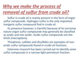 Why we make the process of 
removal of sulfur from crude oil? 
Sulfur in crude oil is mainly present in the form of organ 
sulfur compounds. Hydrogen sulfur is the only important 
inorganic sulfur compound find in crude oil. 
Its presence however, is harmful because of its corrosive 
nature organ sulfur compounds may generally be classified 
as acidic and non acidic. Acidic sulfur compounds are the 
thiols (mercaptans). 
Thiophene, sulfides and disulfides are examples of non-acidic 
sulfur compounds found in crude oil fractions. 
Extensive research has been carried out to identify some 
sulfur compounds in a narrow light petroleum fraction. 
 