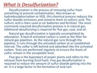 What Is Desulfurization? 
Desulfurization is the process of removing sulfur from 
something to prevent contamination. Also known as 
hydrodesulphurization or HDS, this chemical process reduces the 
sulfur dioxide emissions and converts them to sulfuric acid. The 
sulfuric acid is then used in car batteries and fertilizer. The most 
commonly required desulfurization process is in natural gas. 
Additional desulfurizing is required for flue gas, coal, and oil. 
Natural gas desulfurization is typically accomplished by 
adsorption. A bed of activated carbon is used as the filter for 
natural gas pipelines. As the natural gas runs through the 
pipeline, it runs through the activated carbon at an established 
interval. The sulfur is left behind and adsorbed into the activated 
carbon. Tests are performed regularly to ensure the levels of 
sulfur remain in the acceptable level. 
Flue gas is the byproduct of power plants and refers to the 
exhaust from burning fossil fuels. Flue gas desulfurization is 
required to reduce the amount of sulfur dioxide getting into the 
air. It is a large factor in the formation of acid rain. 
 