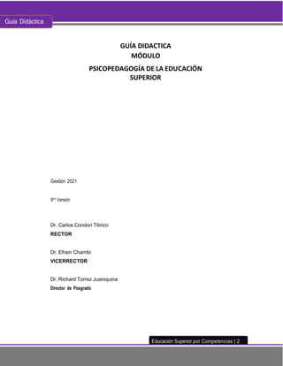 Guía Didáctica
Educación Superior por Competencias | 2
GUÍA DIDACTICA
MÓDULO
PSICOPEDAGOGÍA DE LA EDUCACIÓN
SUPERIOR
Gestión 2021
9na
Versión
Dr. Carlos Condori Titirico
RECTOR
Dr. Efrain Chambi
VICERRECTOR
Dr. Richard Torrez Juaniquina
Director de Posgrado
 