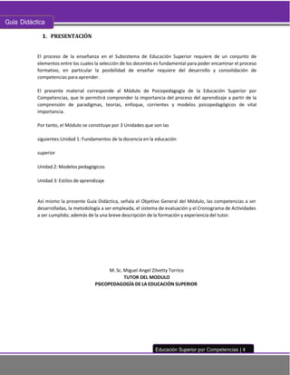 Guía Didáctica
Educación Superior por Competencias | 4
PRESENTACIÓN
El proceso de la enseñanza en el Subsistema de Educación Superior requiere de un conjunto de
elementos entre los cuales la selección de los docentes es fundamental para poder encaminar el proceso
formativo, en particular la posibilidad de enseñar requiere del desarrollo y consolidación de
competencias para aprender.
El presente material corresponde al Módulo de Psicopedagogía de la Educación Superior por
Competencias, que le permitirá comprender la importancia del proceso del aprendizaje a partir de la
comprensión de paradigmas, teorías, enfoque, corrientes y modelos psicopedagógicos de vital
importancia.
Por tanto, el Módulo se constituye por 3 Unidades que son las
siguientes:Unidad 1: Fundamentos de la docencia en la educación
superior
Unidad 2: Modelos pedagógicos
Unidad 3: Estilos de aprendizaje
Así mismo la presente Guía Didáctica, señala el Objetivo General del Módulo, las competencias a ser
desarrolladas, la metodología a ser empleada, el sistema de evaluación y el Cronograma de Actividades
a ser cumplido; además de la una breve descripción de la formación y experiencia del tutor.
M. Sc. Miguel Angel Zilvetty Torrico
TUTOR DEL MODULO
PSICOPEDAGOGÍA DE LA EDUCACIÓN SUPERIOR
 