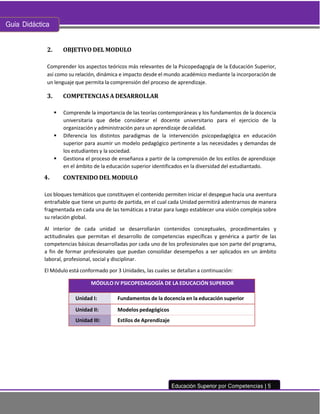 Guía Didáctica
Educación Superior por Competencias | 5
OBJETIVO DEL MODULO
Comprender los aspectos teóricos más relevantes de la Psicopedagogía de la Educación Superior,
así como su relación, dinámica e impacto desde el mundo académico mediante la incorporación de
un lenguaje que permita la comprensión del proceso de aprendizaje.
COMPETENCIAS A DESARROLLAR
▪ Comprende la importancia de las teorías contemporáneas y los fundamentos de la docencia
universitaria que debe considerar el docente universitario para el ejercicio de la
organización y administración para un aprendizaje decalidad.
▪ Diferencia los distintos paradigmas de la intervención psicopedagógica en educación
superior para asumir un modelo pedagógico pertinente a las necesidades y demandas de
los estudiantes y la sociedad.
▪ Gestiona el proceso de enseñanza a partir de la comprensión de los estilos de aprendizaje
en el ámbito de la educación superior identificados en la diversidad del estudiantado.
CONTENIDO DEL MODULO
Los bloques temáticos que constituyen el contenido permiten iniciar el despegue hacia una aventura
entrañable que tiene un punto de partida, en el cual cada Unidad permitirá adentrarnos de manera
fragmentada en cada una de las temáticas a tratar para luego establecer una visión compleja sobre
su relación global.
Al interior de cada unidad se desarrollarán contenidos conceptuales, procedimentales y
actitudinales que permitan el desarrollo de competencias específicas y genérica a partir de las
competencias básicas desarrolladas por cada uno de los profesionales que son parte del programa,
a fin de formar profesionales que puedan consolidar desempeños a ser aplicados en un ámbito
laboral, profesional, social y disciplinar.
El Módulo está conformado por 3 Unidades, las cuales se detallan a continuación:
MÓDULO IV PSICOPEDAGOGÍA DE LA EDUCACIÓN SUPERIOR
Unidad I: Fundamentos de la docencia en la educación superior
Unidad II: Modelos pedagógicos
Unidad III: Estilos de Aprendizaje
 