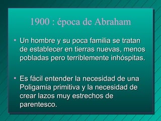 1900 : época de Abraham 
• UUnn hhoommbbrree yy ssuu ppooccaa ffaammiilliiaa ssee ttrraattaann 
ddee eessttaabblleecceerr eenn ttiieerrrraass nnuueevvaass,, mmeennooss 
ppoobbllaaddaass ppeerroo tteerrrriibblleemmeennttee iinnhhóóssppiittaass.. 
• EEss ffáácciill eenntteennddeerr llaa nneecceessiiddaadd ddee uunnaa 
PPoolliiggaammiiaa pprriimmiittiivvaa yy llaa nneecceessiiddaadd ddee 
ccrreeaarr llaazzooss mmuuyy eessttrreecchhooss ddee 
ppaarreenntteessccoo.. 
 