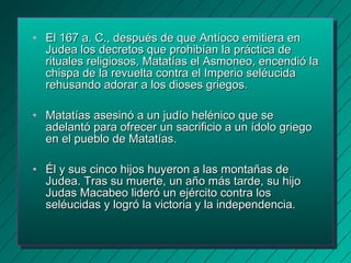 • El 167 a. C., después de que AAnnttííooccoo eemmiittiieerraa eenn 
JJuuddeeaa llooss ddeeccrreettooss qquuee pprroohhiibbííaann llaa pprrááccttiiccaa ddee 
rriittuuaalleess rreelliiggiioossooss,, MMaattaattííaass eell AAssmmoonneeoo,, eenncceennddiióó llaa 
cchhiissppaa ddee llaa rreevvuueellttaa ccoonnttrraa eell IImmppeerriioo sseellééuucciiddaa 
rreehhuussaannddoo aaddoorraarr aa llooss ddiioosseess ggrriieeggooss.. 
• MMaattaattííaass aasseessiinnóó aa uunn jjuuddííoo hheelléénniiccoo qquuee ssee 
aaddeellaannttóó ppaarraa ooffrreecceerr uunn ssaaccrriiffiicciioo aa uunn ííddoolloo ggrriieeggoo 
eenn eell ppuueebblloo ddee MMaattaattííaass.. 
• ÉÉll yy ssuuss cciinnccoo hhiijjooss hhuuyyeerroonn aa llaass mmoonnttaaññaass ddee 
JJuuddeeaa.. TTrraass ssuu mmuueerrttee,, uunn aaññoo mmááss ttaarrddee,, ssuu hhiijjoo 
JJuuddaass MMaaccaabbeeoo lliiddeerróó uunn eejjéérrcciittoo ccoonnttrraa llooss 
sseellééuucciiddaass yy llooggrróó llaa vviiccttoorriiaa yy llaa iinnddeeppeennddeenncciiaa.. 
 