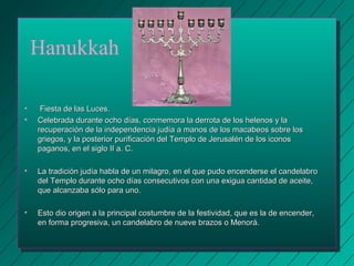 Hanukkah 
• FFiieessttaa ddee llaass LLuucceess.. 
• CCeelleebbrraaddaa dduurraannttee oocchhoo ddííaass,, ccoonnmmeemmoorraa llaa ddeerrrroottaa ddee llooss hheelleennooss yy llaa 
rreeccuuppeerraacciióónn ddee llaa iinnddeeppeennddeenncciiaa jjuuddííaa aa mmaannooss ddee llooss mmaaccaabbeeooss ssoobbrree llooss 
ggrriieeggooss,, yy llaa ppoosstteerriioorr ppuurriiffiiccaacciióónn ddeell TTeemmpplloo ddee JJeerruussaalléénn ddee llooss iiccoonnooss 
ppaaggaannooss,, eenn eell ssiigglloo IIII aa.. CC.. 
• LLaa ttrraaddiicciióónn jjuuddííaa hhaabbllaa ddee uunn mmiillaaggrroo,, eenn eell qquuee ppuuddoo eenncceennddeerrssee eell ccaannddeellaabbrroo 
ddeell TTeemmpplloo dduurraannttee oocchhoo ddííaass ccoonnsseeccuuttiivvooss ccoonn uunnaa eexxiigguuaa ccaannttiiddaadd ddee aacceeiittee,, 
qquuee aallccaannzzaabbaa ssóólloo ppaarraa uunnoo.. 
• EEssttoo ddiioo oorriiggeenn aa llaa pprriinncciippaall ccoossttuummbbrree ddee llaa ffeessttiivviiddaadd,, qquuee eess llaa ddee eenncceennddeerr,, 
eenn ffoorrmmaa pprrooggrreessiivvaa,, uunn ccaannddeellaabbrroo ddee nnuueevvee bbrraazzooss oo MMeennoorráá.. 
 