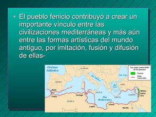• EEll ppuueebblloo ffeenniicciioo ccoonnttrriibbuuyyóó aa ccrreeaarr uunn 
iimmppoorrttaannttee vvíínnccuulloo eennttrree llaass 
cciivviilliizzaacciioonneess mmeeddiitteerrrráánneeaass yy mmááss aaúúnn 
eennttrree llaass ffoorrmmaass aarrttííssttiiccaass ddeell mmuunnddoo 
aannttiigguuoo,, ppoorr iimmiittaacciióónn,, ffuussiióónn yy ddiiffuussiióónn 
ddee eellllaass-- 
 