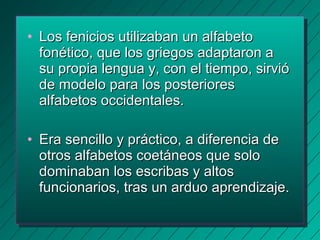 • LLooss ffeenniicciiooss uuttiilliizzaabbaann uunn aallffaabbeettoo 
ffoonnééttiiccoo,, qquuee llooss ggrriieeggooss aaddaappttaarroonn aa 
ssuu pprrooppiiaa lleenngguuaa yy,, ccoonn eell ttiieemmppoo,, ssiirrvviióó 
ddee mmooddeelloo ppaarraa llooss ppoosstteerriioorreess 
aallffaabbeettooss oocccciiddeennttaalleess.. 
• EErraa sseenncciilllloo yy pprrááccttiiccoo,, aa ddiiffeerreenncciiaa ddee 
oottrrooss aallffaabbeettooss ccooeettáánneeooss qquuee ssoolloo 
ddoommiinnaabbaann llooss eessccrriibbaass yy aallttooss 
ffuunncciioonnaarriiooss,, ttrraass uunn aarrdduuoo aapprreennddiizzaajjee.. 
 