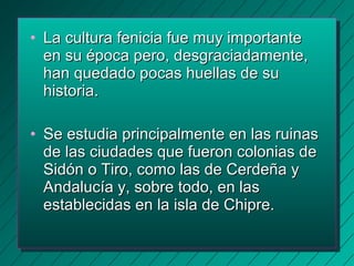 • LLaa ccuullttuurraa ffeenniicciiaa ffuuee mmuuyy iimmppoorrttaannttee 
eenn ssuu ééppooccaa ppeerroo,, ddeessggrraacciiaaddaammeennttee,, 
hhaann qquueeddaaddoo ppooccaass hhuueellllaass ddee ssuu 
hhiissttoorriiaa.. 
• SSee eessttuuddiiaa pprriinncciippaallmmeennttee eenn llaass rruuiinnaass 
ddee llaass cciiuuddaaddeess qquuee ffuueerroonn ccoolloonniiaass ddee 
SSiiddóónn oo TTiirroo,, ccoommoo llaass ddee CCeerrddeeññaa yy 
AAnnddaalluuccííaa yy,, ssoobbrree ttooddoo,, eenn llaass 
eessttaabblleecciiddaass eenn llaa iissllaa ddee CChhiipprree.. 
 